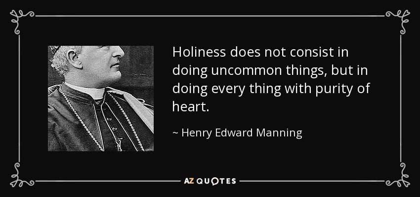 Holiness does not consist in doing uncommon things, but in doing every thing with purity of heart. - Henry Edward Manning