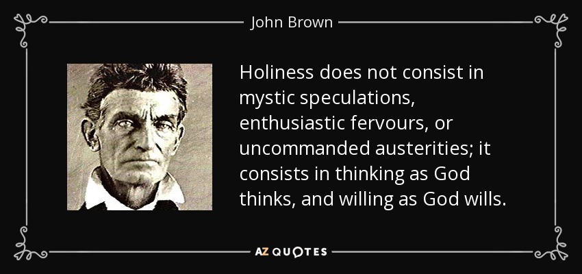 Holiness does not consist in mystic speculations, enthusiastic fervours, or uncommanded austerities; it consists in thinking as God thinks, and willing as God wills. - John Brown