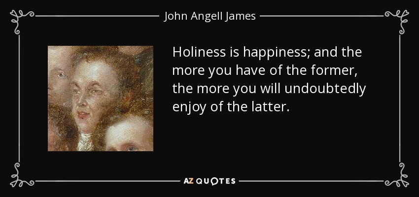 Holiness is happiness; and the more you have of the former, the more you will undoubtedly enjoy of the latter. - John Angell James