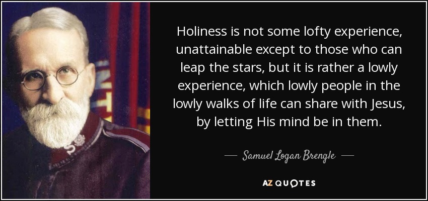 Holiness is not some lofty experience, unattainable except to those who can leap the stars, but it is rather a lowly experience, which lowly people in the lowly walks of life can share with Jesus, by letting His mind be in them. - Samuel Logan Brengle