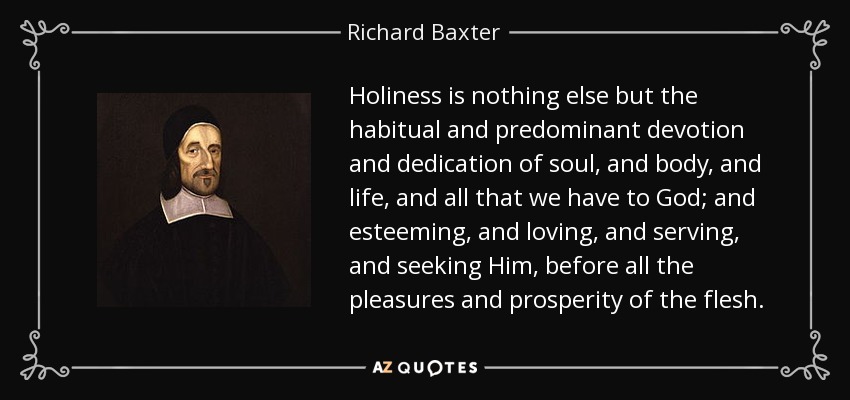 Holiness is nothing else but the habitual and predominant devotion and dedication of soul, and body, and life, and all that we have to God; and esteeming, and loving, and serving, and seeking Him, before all the pleasures and prosperity of the flesh. - Richard Baxter