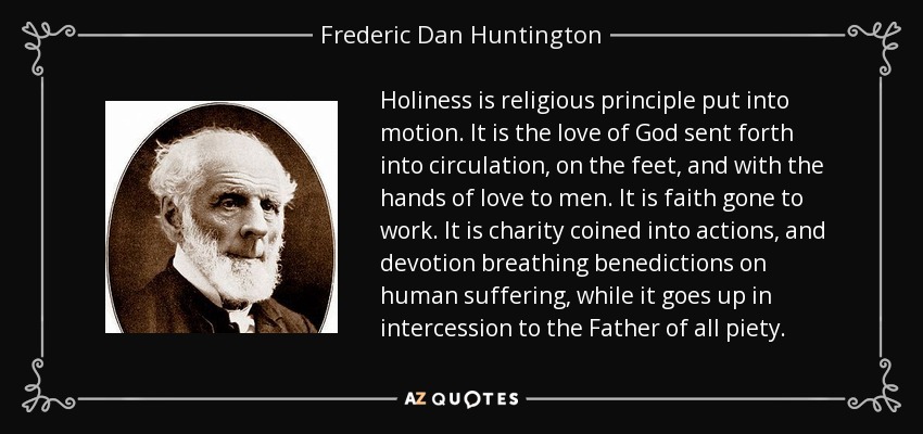 Holiness is religious principle put into motion. It is the love of God sent forth into circulation, on the feet, and with the hands of love to men. It is faith gone to work. It is charity coined into actions, and devotion breathing benedictions on human suffering, while it goes up in intercession to the Father of all piety. - Frederic Dan Huntington