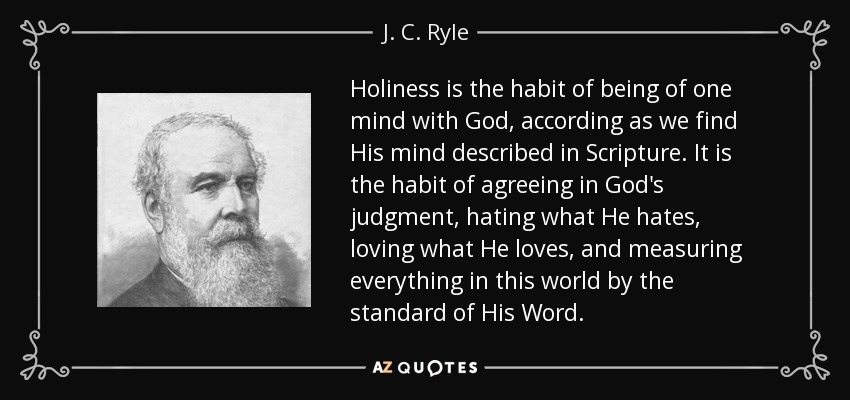 Holiness is the habit of being of one mind with God, according as we find His mind described in Scripture. It is the habit of agreeing in God's judgment, hating what He hates, loving what He loves, and measuring everything in this world by the standard of His Word. - J. C. Ryle