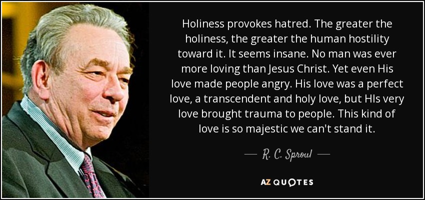 Holiness provokes hatred. The greater the holiness, the greater the human hostility toward it. It seems insane. No man was ever more loving than Jesus Christ. Yet even His love made people angry. His love was a perfect love, a transcendent and holy love, but HIs very love brought trauma to people. This kind of love is so majestic we can't stand it. - R. C. Sproul