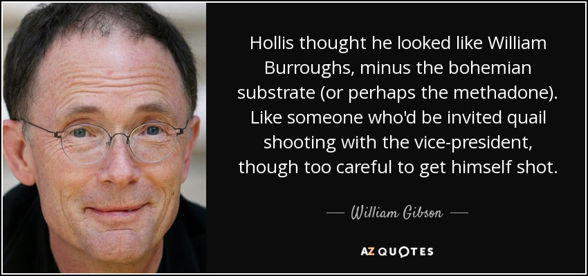 Hollis thought he looked like William Burroughs, minus the bohemian substrate (or perhaps the methadone). Like someone who'd be invited quail shooting with the vice-president, though too careful to get himself shot. - William Gibson