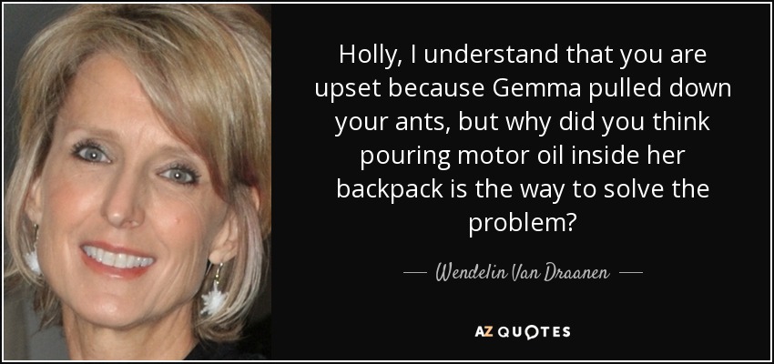 Holly, I understand that you are upset because Gemma pulled down your ants, but why did you think pouring motor oil inside her backpack is the way to solve the problem? - Wendelin Van Draanen