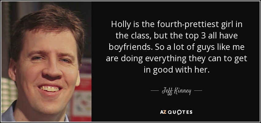 Holly is the fourth-prettiest girl in the class, but the top 3 all have boyfriends. So a lot of guys like me are doing everything they can to get in good with her. - Jeff Kinney
