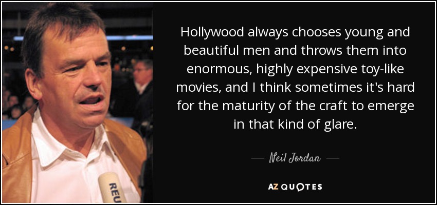 Hollywood always chooses young and beautiful men and throws them into enormous, highly expensive toy-like movies, and I think sometimes it's hard for the maturity of the craft to emerge in that kind of glare. - Neil Jordan