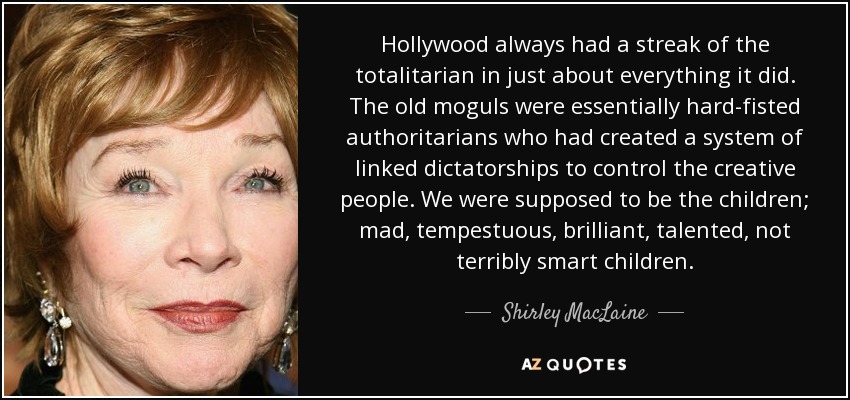 Hollywood always had a streak of the totalitarian in just about everything it did. The old moguls were essentially hard-fisted authoritarians who had created a system of linked dictatorships to control the creative people. We were supposed to be the children; mad, tempestuous, brilliant, talented, not terribly smart children. - Shirley MacLaine