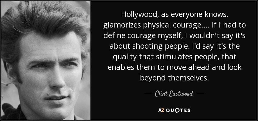 Hollywood, as everyone knows, glamorizes physical courage. . . . if I had to define courage myself, I wouldn't say it's about shooting people. I'd say it's the quality that stimulates people, that enables them to move ahead and look beyond themselves. - Clint Eastwood