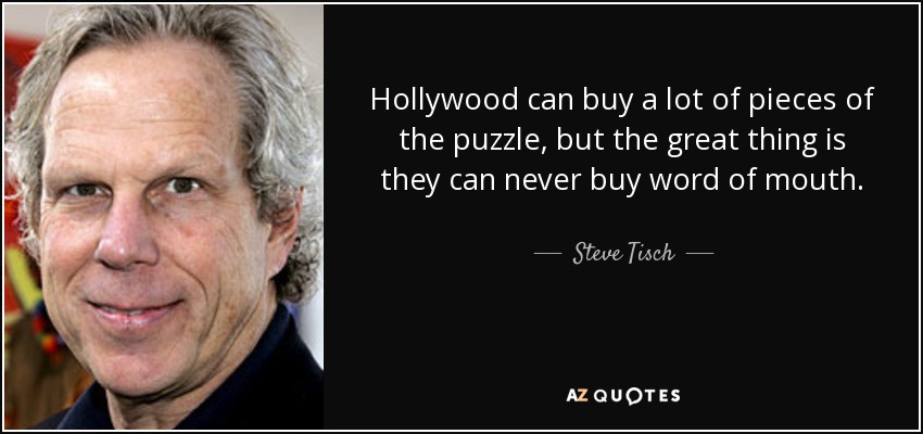 Hollywood can buy a lot of pieces of the puzzle, but the great thing is they can never buy word of mouth. - Steve Tisch