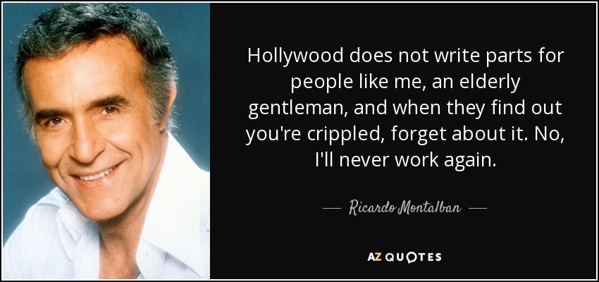 Hollywood does not write parts for people like me, an elderly gentleman, and when they find out you're crippled, forget about it. No, I'll never work again. - Ricardo Montalban