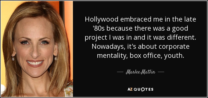 Hollywood embraced me in the late '80s because there was a good project I was in and it was different. Nowadays, it's about corporate mentality, box office, youth. - Marlee Matlin