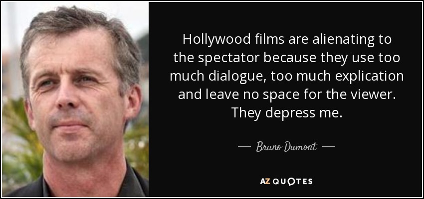 Hollywood films are alienating to the spectator because they use too much dialogue, too much explication and leave no space for the viewer. They depress me. - Bruno Dumont