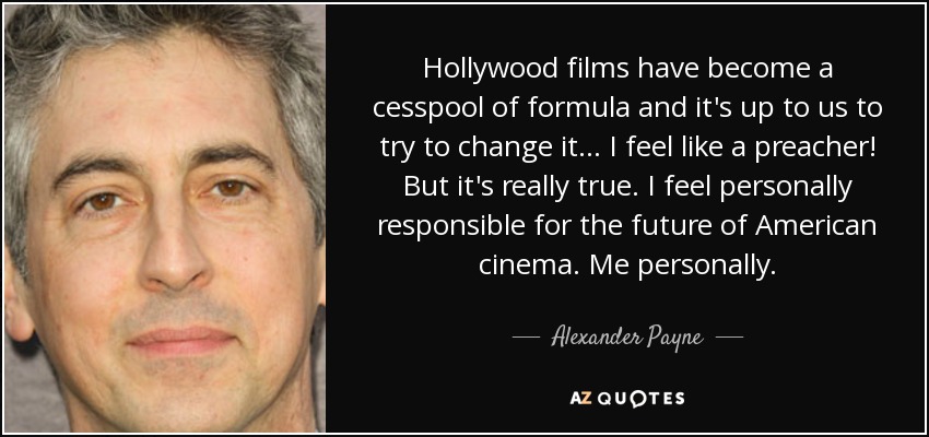 Hollywood films have become a cesspool of formula and it's up to us to try to change it... I feel like a preacher! But it's really true. I feel personally responsible for the future of American cinema. Me personally. - Alexander Payne