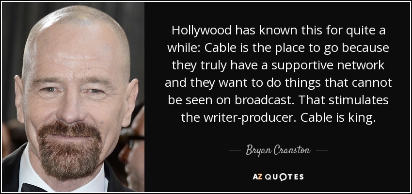 Hollywood has known this for quite a while: Cable is the place to go because they truly have a supportive network and they want to do things that cannot be seen on broadcast. That stimulates the writer-producer. Cable is king. - Bryan Cranston