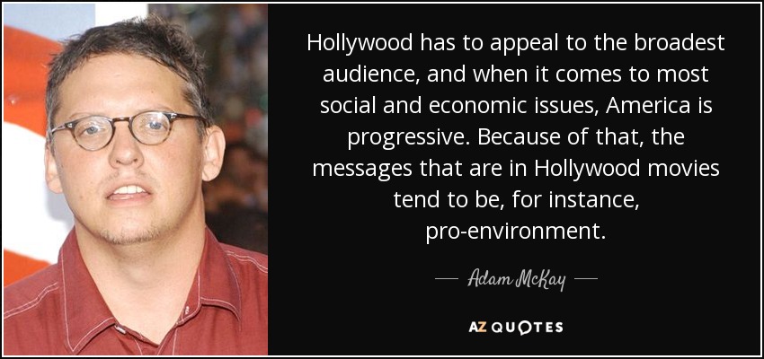 Hollywood has to appeal to the broadest audience, and when it comes to most social and economic issues, America is progressive. Because of that, the messages that are in Hollywood movies tend to be, for instance, pro-environment. - Adam McKay