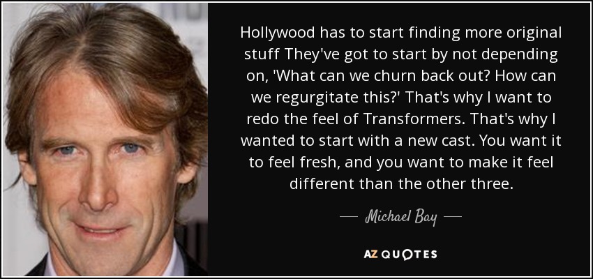 Hollywood has to start finding more original stuff They've got to start by not depending on, 'What can we churn back out? How can we regurgitate this?' That's why I want to redo the feel of Transformers. That's why I wanted to start with a new cast. You want it to feel fresh, and you want to make it feel different than the other three. - Michael Bay