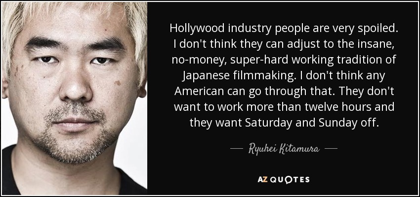 Hollywood industry people are very spoiled. I don't think they can adjust to the insane, no-money, super-hard working tradition of Japanese filmmaking. I don't think any American can go through that. They don't want to work more than twelve hours and they want Saturday and Sunday off. - Ryuhei Kitamura