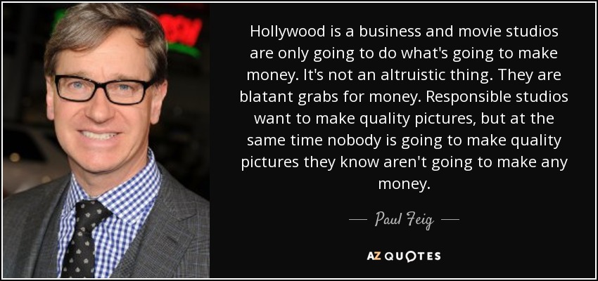 Hollywood is a business and movie studios are only going to do what's going to make money. It's not an altruistic thing. They are blatant grabs for money. Responsible studios want to make quality pictures, but at the same time nobody is going to make quality pictures they know aren't going to make any money. - Paul Feig
