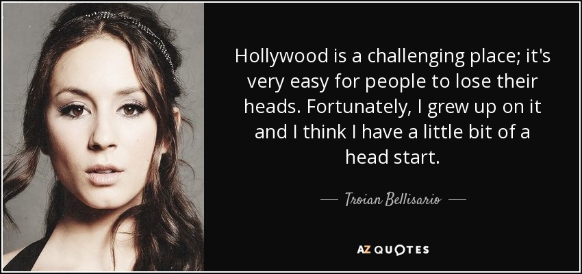 Hollywood is a challenging place; it's very easy for people to lose their heads. Fortunately, I grew up on it and I think I have a little bit of a head start. - Troian Bellisario