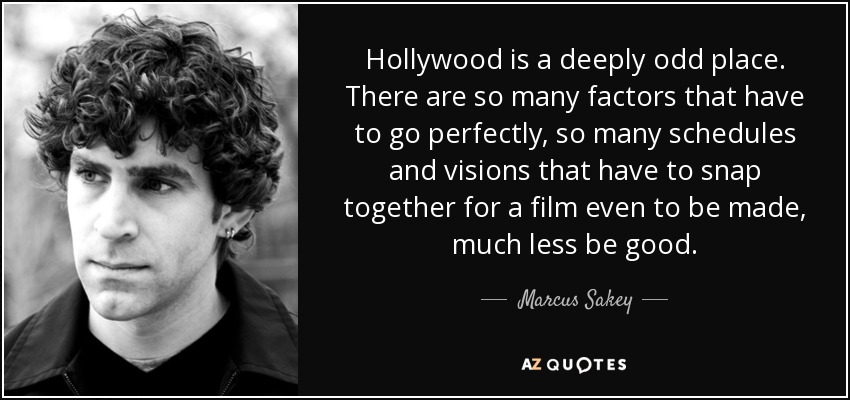 Hollywood is a deeply odd place. There are so many factors that have to go perfectly, so many schedules and visions that have to snap together for a film even to be made, much less be good. - Marcus Sakey