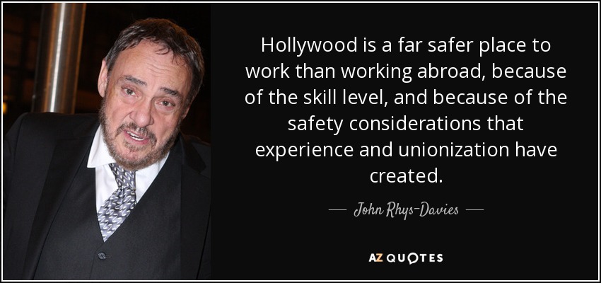 Hollywood is a far safer place to work than working abroad, because of the skill level, and because of the safety considerations that experience and unionization have created. - John Rhys-Davies