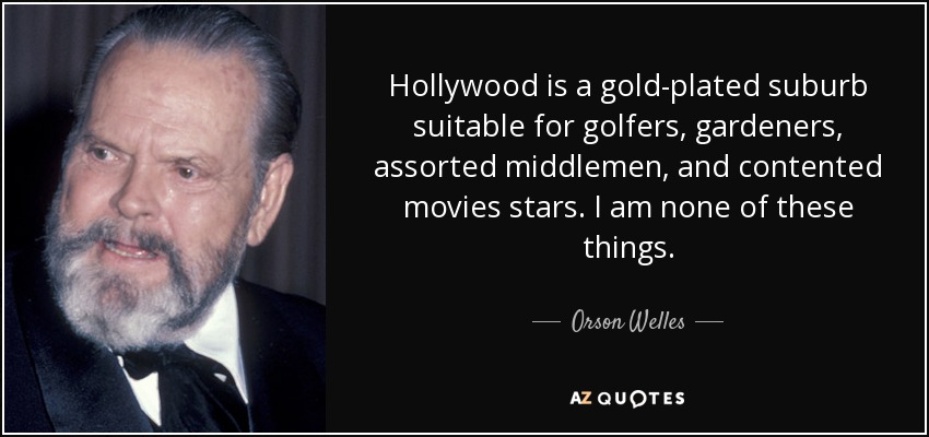 Hollywood is a gold-plated suburb suitable for golfers, gardeners, assorted middlemen, and contented movies stars. I am none of these things. - Orson Welles