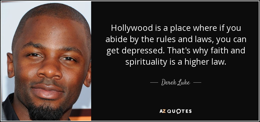 Hollywood is a place where if you abide by the rules and laws, you can get depressed. That's why faith and spirituality is a higher law. - Derek Luke