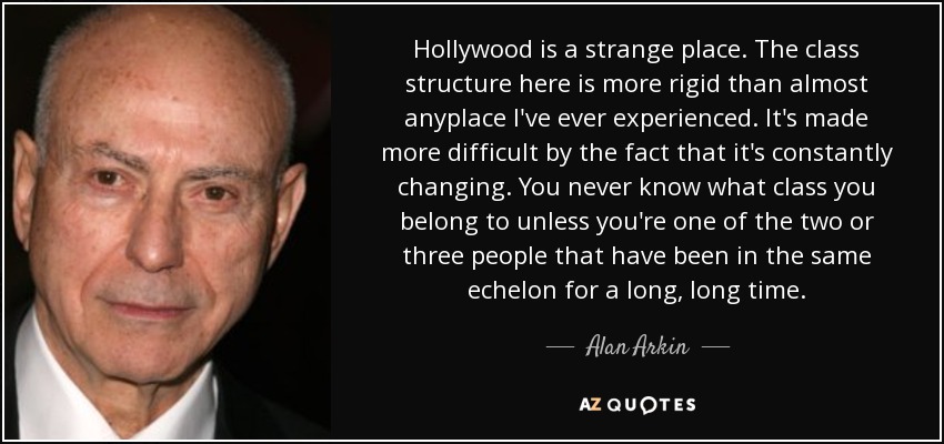 Hollywood is a strange place. The class structure here is more rigid than almost anyplace I've ever experienced. It's made more difficult by the fact that it's constantly changing. You never know what class you belong to unless you're one of the two or three people that have been in the same echelon for a long, long time. - Alan Arkin