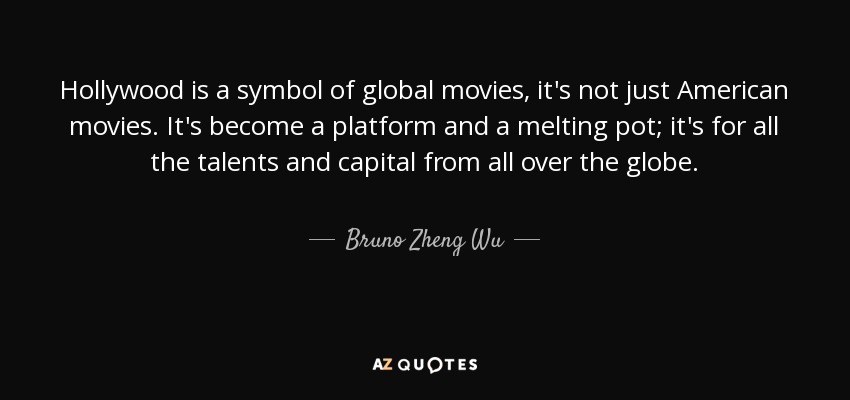 Hollywood is a symbol of global movies, it's not just American movies. It's become a platform and a melting pot; it's for all the talents and capital from all over the globe. - Bruno Zheng Wu