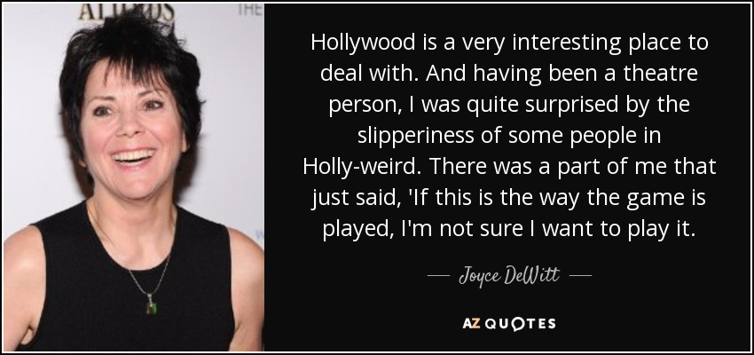 Hollywood is a very interesting place to deal with. And having been a theatre person, I was quite surprised by the slipperiness of some people in Holly-weird. There was a part of me that just said, 'If this is the way the game is played, I'm not sure I want to play it. - Joyce DeWitt