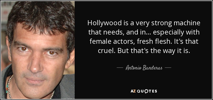 Hollywood is a very strong machine that needs, and in... especially with female actors, fresh flesh. It's that cruel. But that's the way it is. - Antonio Banderas