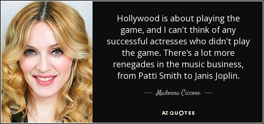 Hollywood is about playing the game, and I can't think of any successful actresses who didn't play the game. There's a lot more renegades in the music business, from Patti Smith to Janis Joplin. - Madonna Ciccone