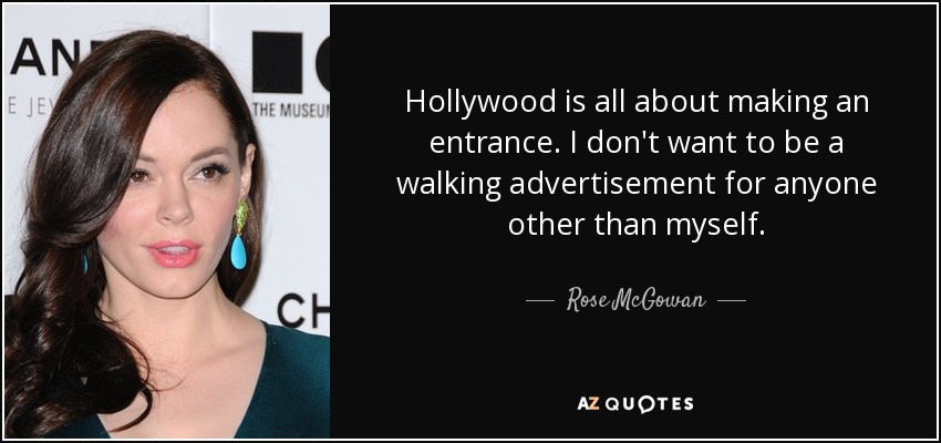 Hollywood is all about making an entrance. I don't want to be a walking advertisement for anyone other than myself. - Rose McGowan