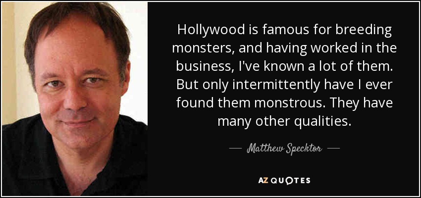 Hollywood is famous for breeding monsters, and having worked in the business, I've known a lot of them. But only intermittently have I ever found them monstrous. They have many other qualities. - Matthew Specktor