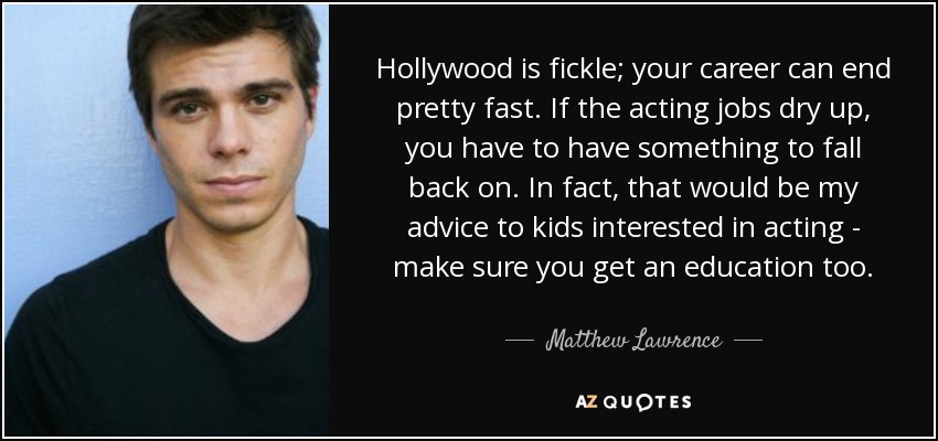 Hollywood is fickle; your career can end pretty fast. If the acting jobs dry up, you have to have something to fall back on. In fact, that would be my advice to kids interested in acting - make sure you get an education too. - Matthew Lawrence