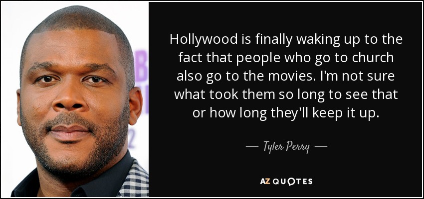 Hollywood is finally waking up to the fact that people who go to church also go to the movies. I'm not sure what took them so long to see that or how long they'll keep it up. - Tyler Perry