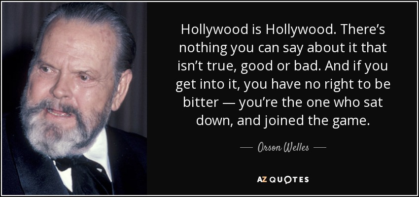 Hollywood is Hollywood. There’s nothing you can say about it that isn’t true, good or bad. And if you get into it, you have no right to be bitter — you’re the one who sat down, and joined the game. - Orson Welles