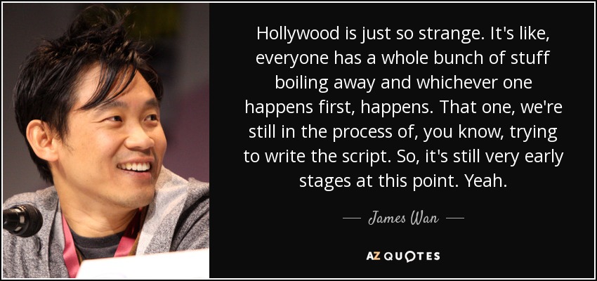 Hollywood is just so strange. It's like, everyone has a whole bunch of stuff boiling away and whichever one happens first, happens. That one, we're still in the process of, you know, trying to write the script. So, it's still very early stages at this point. Yeah. - James Wan