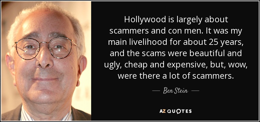 Hollywood is largely about scammers and con men. It was my main livelihood for about 25 years, and the scams were beautiful and ugly, cheap and expensive, but, wow, were there a lot of scammers. - Ben Stein