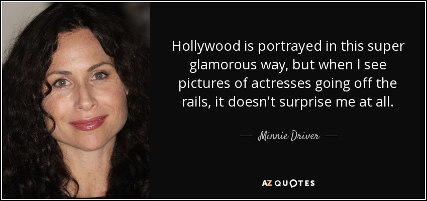 Hollywood is portrayed in this super glamorous way, but when I see pictures of actresses going off the rails, it doesn't surprise me at all. - Minnie Driver