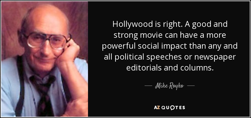 Hollywood is right. A good and strong movie can have a more powerful social impact than any and all political speeches or newspaper editorials and columns. - Mike Royko