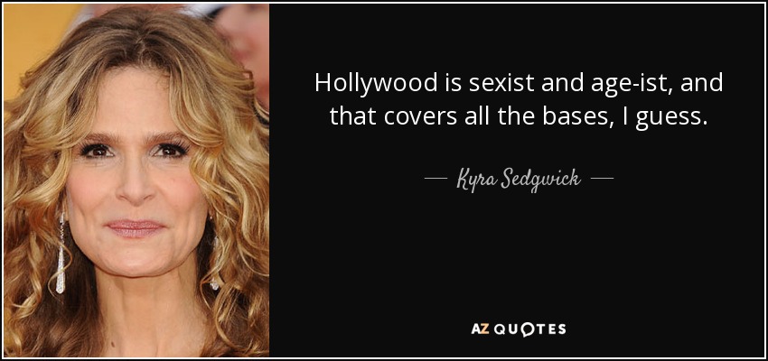 Hollywood is sexist and age-ist, and that covers all the bases, I guess. - Kyra Sedgwick