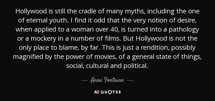 Hollywood is still the cradle of many myths, including the one of eternal youth. I find it odd that the very notion of desire, when applied to a woman over 40, is turned into a pathology or a mockery in a number of films. But Hollywood is not the only place to blame, by far. This is just a rendition, possibly magnified by the power of movies, of a general state of things, social, cultural and political. - Anne Fontaine