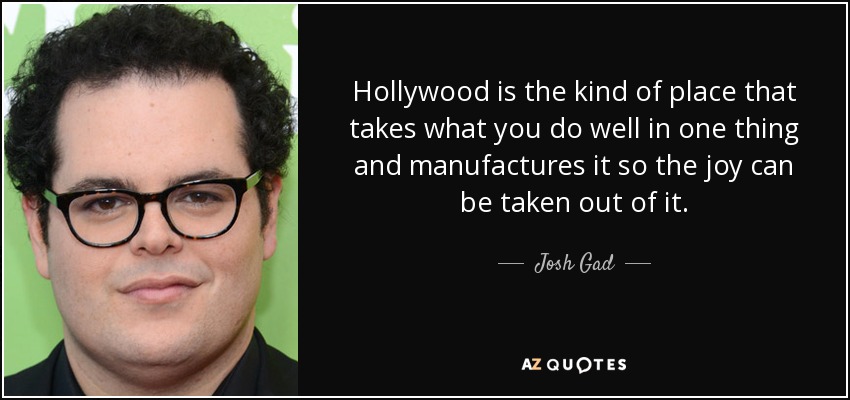 Hollywood is the kind of place that takes what you do well in one thing and manufactures it so the joy can be taken out of it. - Josh Gad