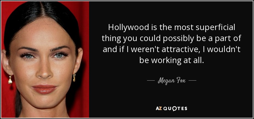 Hollywood is the most superficial thing you could possibly be a part of and if I weren't attractive, I wouldn't be working at all. - Megan Fox