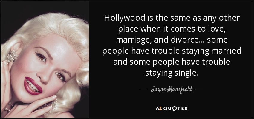 Hollywood is the same as any other place when it comes to love, marriage, and divorce ... some people have trouble staying married and some people have trouble staying single. - Jayne Mansfield