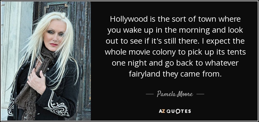 Hollywood is the sort of town where you wake up in the morning and look out to see if it's still there. I expect the whole movie colony to pick up its tents one night and go back to whatever fairyland they came from. - Pamela Moore