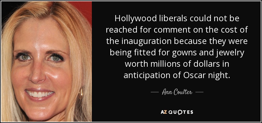 Hollywood liberals could not be reached for comment on the cost of the inauguration because they were being fitted for gowns and jewelry worth millions of dollars in anticipation of Oscar night. - Ann Coulter